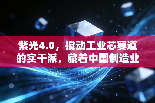 紫光4.0，搅动工业芯赛道的实干派，藏着中国制造业升级的底层逻辑