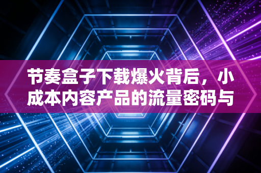 节奏盒子下载爆火背后，小成本内容产品的流量密码与普通人的变现新赛道