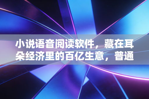 小说语音阅读软件，藏在耳朵经济里的百亿生意，普通人也能抓住的新风口？