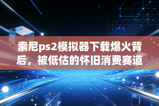 索尼ps2模拟器下载爆火背后，被低估的怀旧消费赛道，藏着普通人可复制的赚钱机会