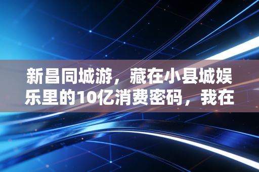 新昌同城游,藏在小县城娱乐里的10亿消费密码,我在新昌3个月摸清了本土生意的底层逻辑