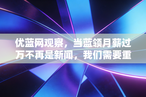 优蓝网观察，当蓝领月薪过万不再是新闻，我们需要重新认知普通劳动者的价值底座