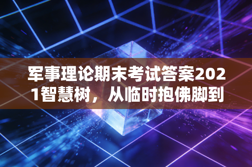 军事理论期末考试答案2021智慧树，从临时抱佛脚到真懂国防，我帮你把考点、误区、实用价值全捋明白