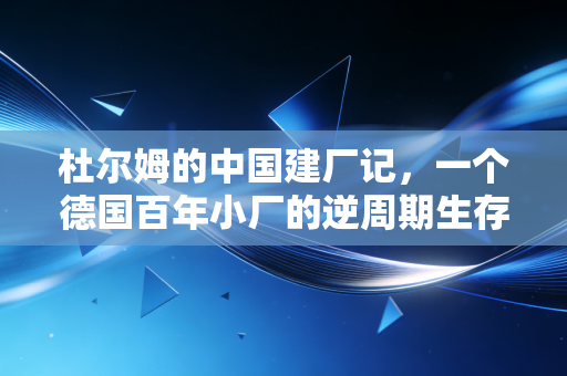 杜尔姆的中国建厂记，一个德国百年小厂的逆周期生存样本