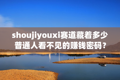shoujiyouxi赛道藏着多少普通人看不见的赚钱密码?从月入3k到年入百万的底层逻辑拆解