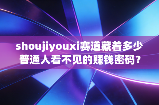 shoujiyouxi赛道藏着多少普通人看不见的赚钱密码？从月入3k到年入百万的底层逻辑拆解