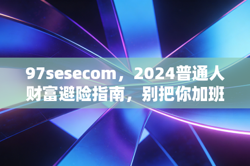 97sesecom,2024普通人财富避险指南,别把你加班3年攒的10万血汗钱亏得精光
