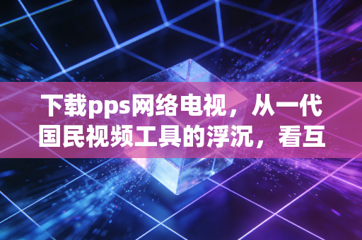 下载pps网络电视，从一代国民视频工具的浮沉，看互联网消费的20年变迁逻辑