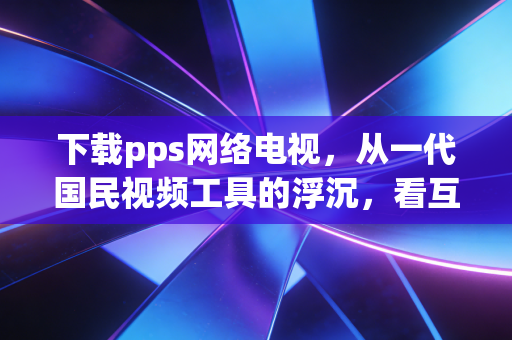 下载pps网络电视，从一代国民视频工具的浮沉，看互联网消费的20年变迁逻辑