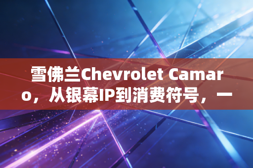 雪佛兰Chevrolet Camaro，从银幕IP到消费符号，一款肌肉车背后的品牌溢价逻辑与大众消费决策启示