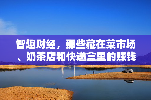 智趣财经，那些藏在菜市场、奶茶店和快递盒里的赚钱真相