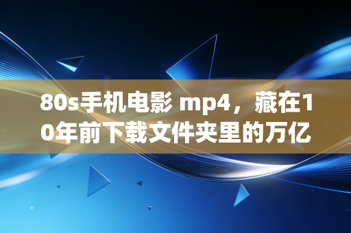 80s手机电影 mp4，藏在10年前下载文件夹里的万亿内容产业变迁史