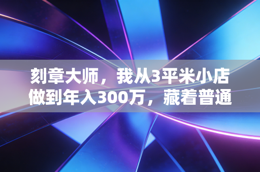 刻章大师,我从3平米小店做到年入300万,藏着普通人最容易忽略的生意密码