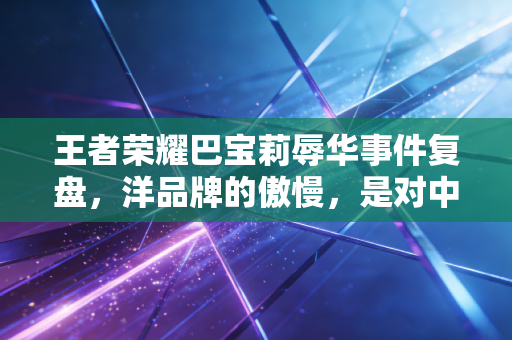 王者荣耀巴宝莉辱华事件复盘，洋品牌的傲慢，是对中国消费市场最愚蠢的误判