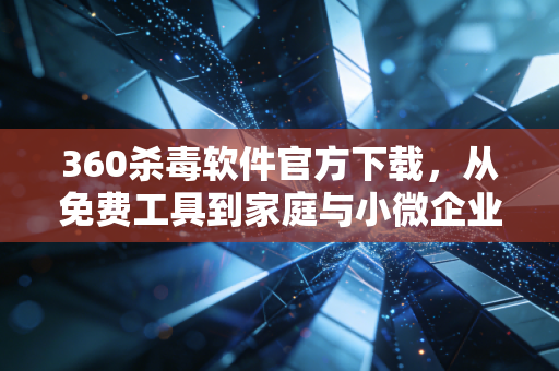 360杀毒软件官方下载，从免费工具到家庭与小微企业的财富安全防火墙