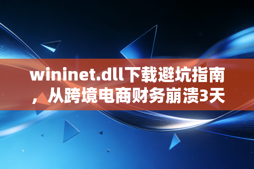wininet.dll下载避坑指南，从跨境电商财务崩溃3天的案例，看小微企业数字化办公的隐性成本
