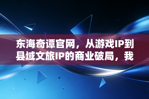 东海奇谭官网，从游戏IP到县域文旅IP的商业破局，我在舟山渔村里看见的千万级生意经