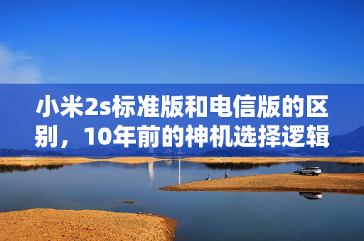 小米2s标准版和电信版的区别，10年前的神机选择逻辑，藏着国产手机渠道战争的隐秘脉络