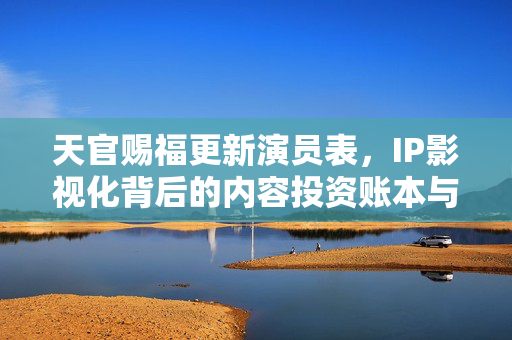 天官赐福更新演员表，IP影视化背后的内容投资账本与粉丝经济新逻辑
