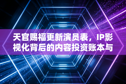 天官赐福更新演员表，IP影视化背后的内容投资账本与粉丝经济新逻辑