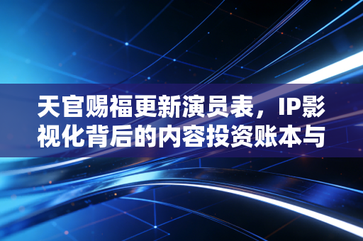 天官赐福更新演员表，IP影视化背后的内容投资账本与粉丝经济新逻辑