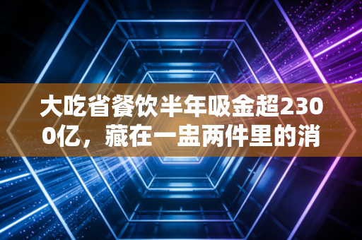 大吃省餐饮半年吸金超2300亿,藏在一盅两件里的消费密码,我算明白了