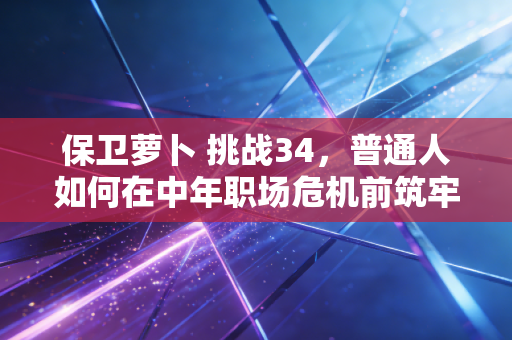 保卫萝卜 挑战34，普通人如何在中年职场危机前筑牢自己的财务护城河