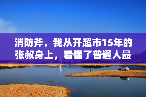 消防斧，我从开超市15年的张叔身上，看懂了普通人最容易忽略的3个财富真相