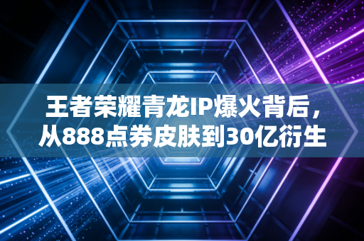 王者荣耀青龙IP爆火背后，从888点券皮肤到30亿衍生赛道的普通人赚钱机会