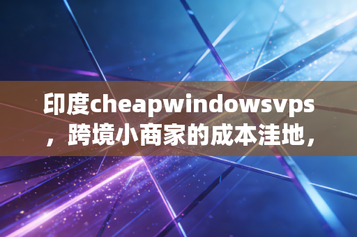 印度cheapwindowsvps，跨境小商家的成本洼地，还是暗藏风险的烫手山芋？