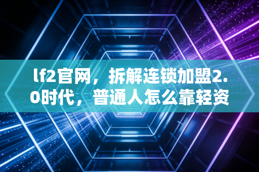 lf2官网，拆解连锁加盟2.0时代，普通人怎么靠轻资产踩中实体复苏红利