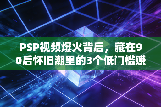 PSP视频爆火背后，藏在90后怀旧潮里的3个低门槛赚钱生意，有人靠它月入5万