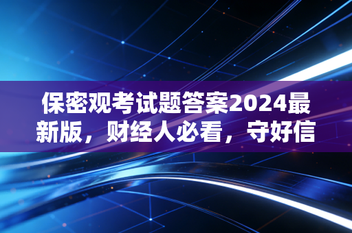 保密观考试题答案2024最新版，财经人必看，守好信息安全防线就是守好钱袋子