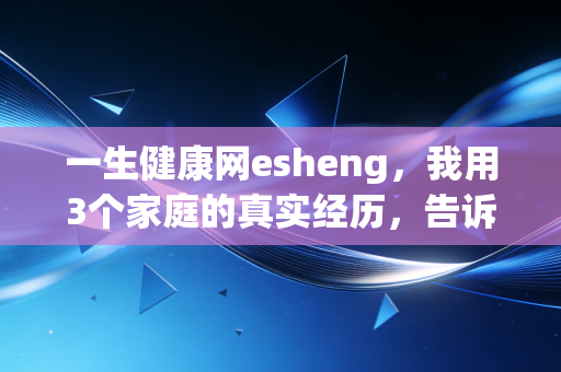 一生健康网esheng，我用3个家庭的真实经历，告诉你健康才是普通人回报率最高的理财