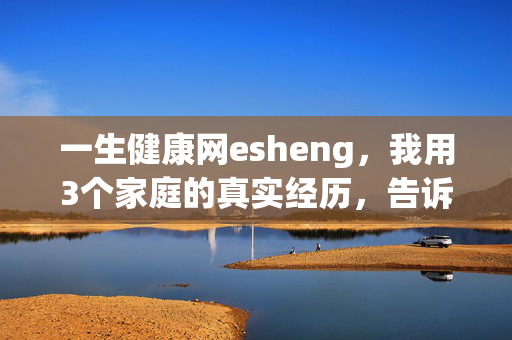 一生健康网esheng，我用3个家庭的真实经历，告诉你健康才是普通人回报率最高的理财