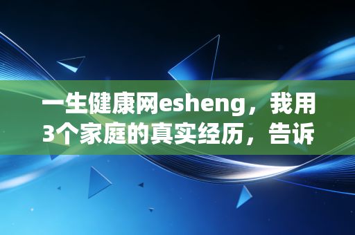 一生健康网esheng，我用3个家庭的真实经历，告诉你健康才是普通人回报率最高的理财