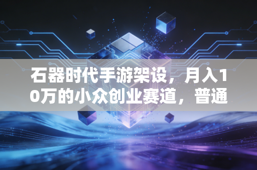 石器时代手游架设，月入10万的小众创业赛道，普通人怎么抓住怀旧经济的红利？