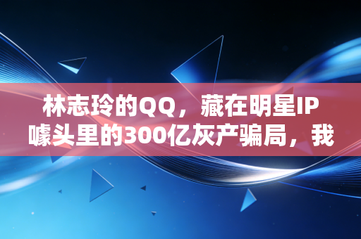 林志玲的QQ，藏在明星IP噱头里的300亿灰产骗局，我妈差点把养老钱全砸进去