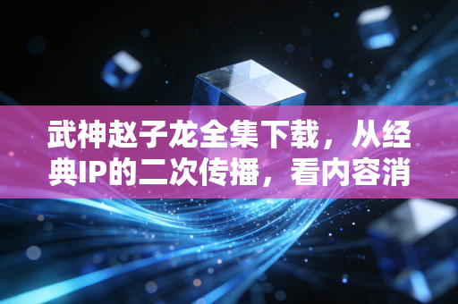 武神赵子龙全集下载，从经典IP的二次传播，看内容消费赛道的隐忧与新机会
