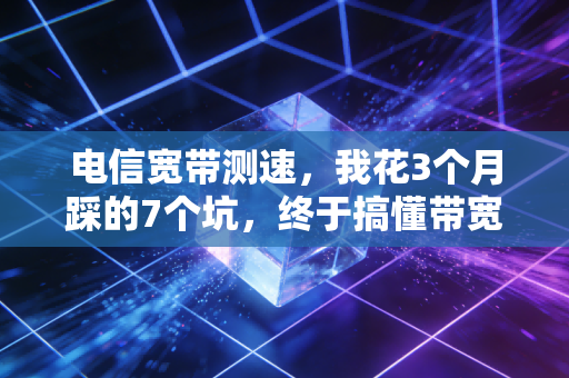 电信宽带测速，我花3个月踩的7个坑，终于搞懂带宽、测速、资费里的隐形账