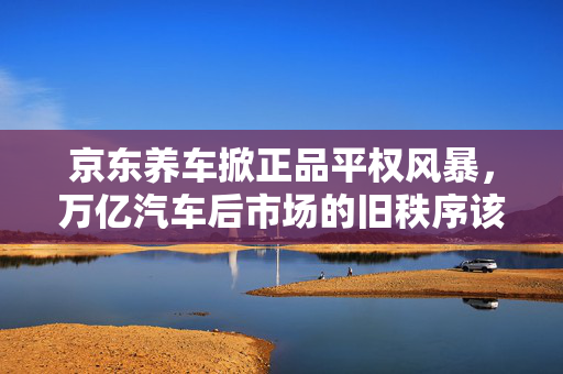 京东养车掀正品平权风暴，万亿汽车后市场的旧秩序该翻篇了