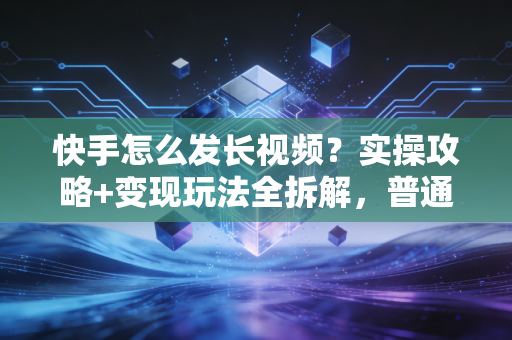快手怎么发长视频？实操攻略+变现玩法全拆解，普通人靠它月入2万的秘密