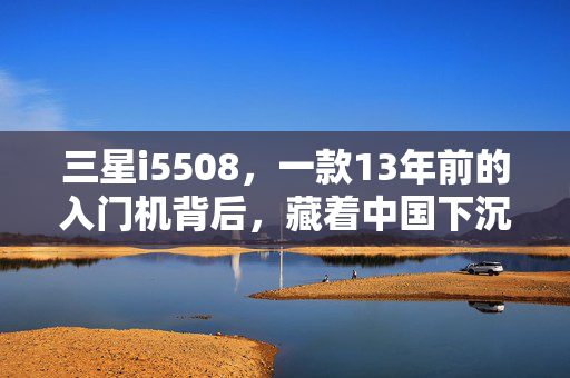三星i5508，一款13年前的入门机背后，藏着中国下沉市场的消费密码与长尾红利