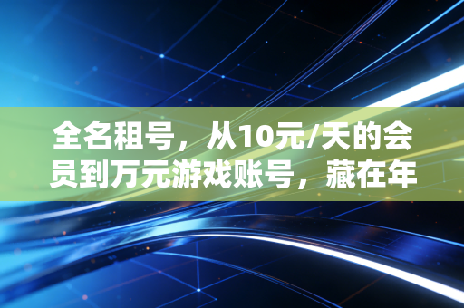 全名租号，从10元/天的会员到万元游戏账号，藏在年轻人共享消费背后的千亿灰色生意