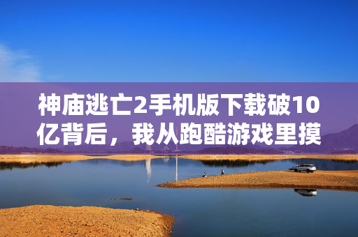 神庙逃亡2手机版下载破10亿背后,我从跑酷游戏里摸透了3个普通人也能用的财富逻辑