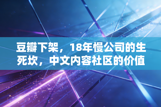 豆瓣下架,18年慢公司的生死坎,中文内容社区的价值悖论