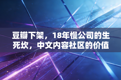 豆瓣下架，18年慢公司的生死坎，中文内容社区的价值悖论