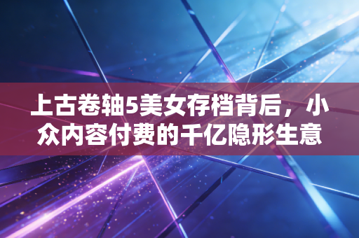 上古卷轴5美女存档背后,小众内容付费的千亿隐形生意经