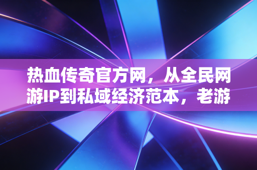 热血传奇官方网,从全民网游IP到私域经济范本,老游戏的20年财富密码