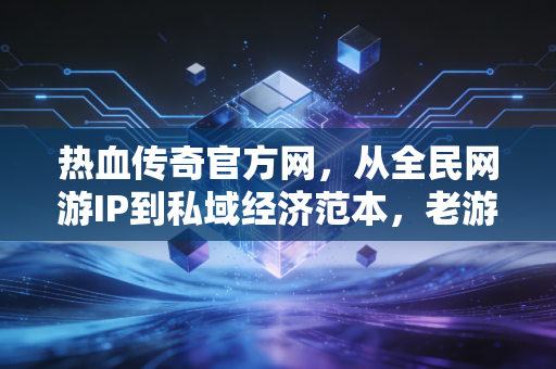 热血传奇官方网，从全民网游IP到私域经济范本，老游戏的20年财富密码